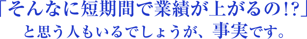 「そんなに短期間で業績が上がるの!?」と思う人もいるでしょうが、事実です。