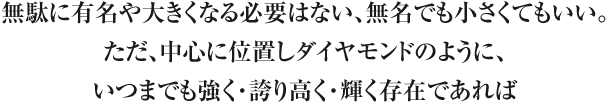 無駄に有名や大きくなる必要はない、無名でも小さくてもいい。ただ、中心に位置しダイヤモンドのように、いつまでも強く・誇り高く・輝く存在であれば